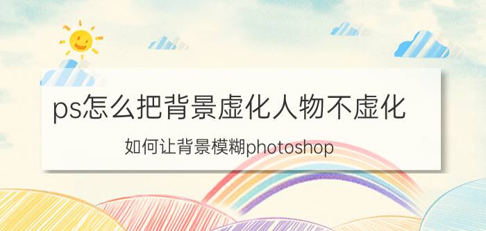 ps怎么把背景虚化人物不虚化 如何让背景模糊photoshop？